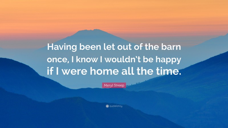 Meryl Streep Quote: “Having been let out of the barn once, I know I wouldn’t be happy if I were home all the time.”