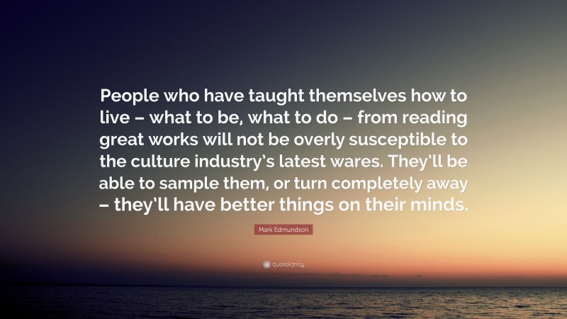 Mark Edmundson Quote: “People who have taught themselves how to live – what to be, what to do – from reading great works will not be overly susceptible to the culture industry’s latest wares. They’ll be able to sample them, or turn completely away – they’ll have better things on their minds.”