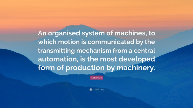 Karl Marx Quote: “An organised system of machines, to which motion is communicated by the transmitting mechanism from a central automation, is the most developed form of production by machinery.”