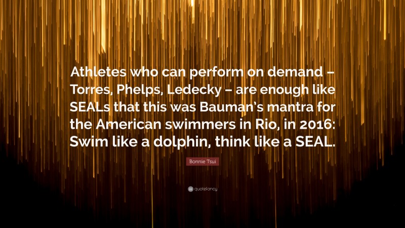 Bonnie Tsui Quote: “Athletes who can perform on demand – Torres, Phelps, Ledecky – are enough like SEALs that this was Bauman’s mantra for the American swimmers in Rio, in 2016: Swim like a dolphin, think like a SEAL.”