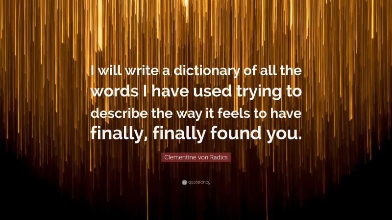 Clementine von Radics Quote: “I will write a dictionary of all the words I have used trying to describe the way it feels to have finally, finally found you.”