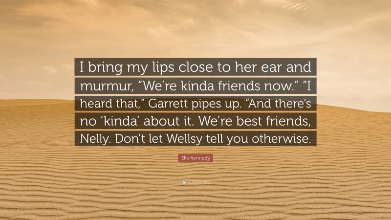 Elle Kennedy Quote: “I bring my lips close to her ear and murmur, “We’re kinda friends now.” “I heard that,” Garrett pipes up. “And there’s no ‘kinda’ about it. We’re best friends, Nelly. Don’t let Wellsy tell you otherwise.”