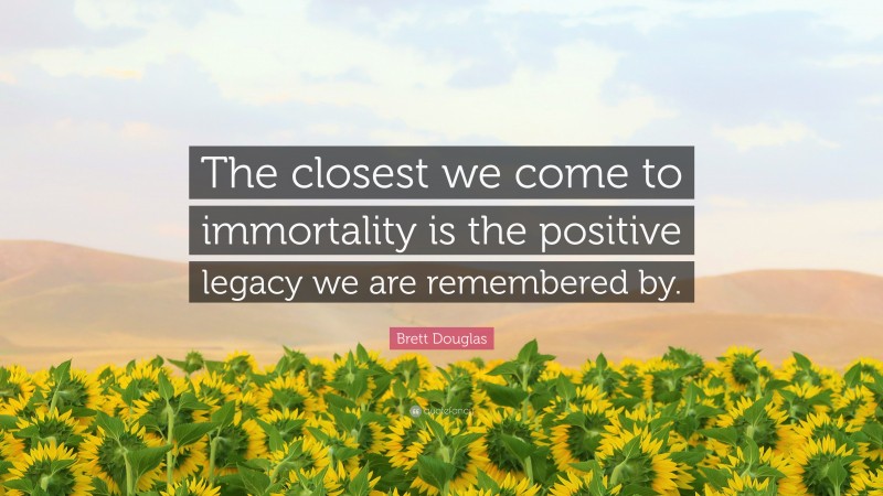 Brett Douglas Quote: “The closest we come to immortality is the positive legacy we are remembered by.”