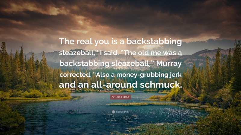 Stuart Gibbs Quote: “The real you is a backstabbing sleazeball,” I said. “The old me was a backstabbing sleazeball,” Murray corrected. “Also a money-grubbing jerk and an all-around schmuck.”