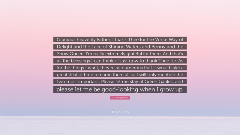 L.M. Montgomery Quote: “Gracious heavenly Father, I thank Thee for the White Way of Delight and the Lake of Shining Waters and Bonny and the Snow Queen. I’m really extremely grateful for them. And that’s all the blessings I can think of just now to thank Thee for. As for the things I want, they’re so numerous that it would take a great deal of time to name them all so I will only mention the two most important. Please let me stay at Green Gables; and please let me be good-looking when I grow up.”