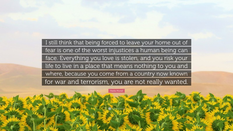 Nadia Murad Quote: “I still think that being forced to leave your home out of fear is one of the worst injustices a human being can face. Everything you love is stolen, and you risk your life to live in a place that means nothing to you and where, because you come from a country now known for war and terrorism, you are not really wanted.”