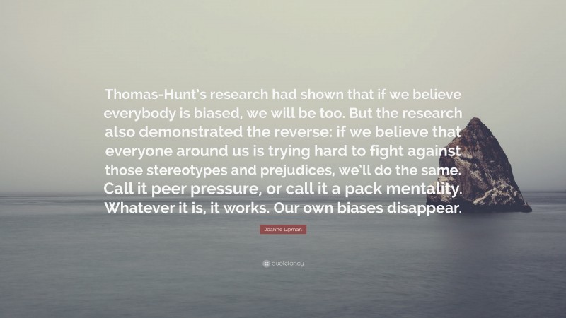 Joanne Lipman Quote: “Thomas-Hunt’s research had shown that if we believe everybody is biased, we will be too. But the research also demonstrated the reverse: if we believe that everyone around us is trying hard to fight against those stereotypes and prejudices, we’ll do the same. Call it peer pressure, or call it a pack mentality. Whatever it is, it works. Our own biases disappear.”