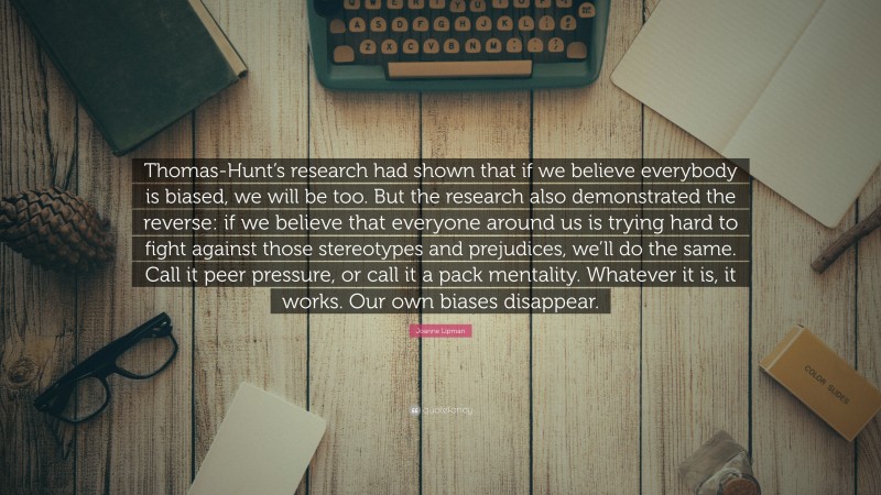 Joanne Lipman Quote: “Thomas-Hunt’s research had shown that if we believe everybody is biased, we will be too. But the research also demonstrated the reverse: if we believe that everyone around us is trying hard to fight against those stereotypes and prejudices, we’ll do the same. Call it peer pressure, or call it a pack mentality. Whatever it is, it works. Our own biases disappear.”