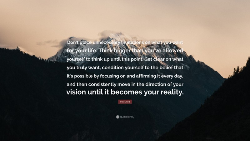 Hal Elrod Quote: “Don’t place unnecessary limitations on what you want for your life. Think bigger than you’ve allowed yourself to think up until this point. Get clear on what you truly want, condition yourself to the belief that it’s possible by focusing on and affirming it every day, and then consistently move in the direction of your vision until it becomes your reality.”