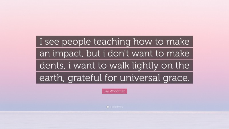 Jay Woodman Quote: “I see people teaching how to make an impact, but i don’t want to make dents, i want to walk lightly on the earth, grateful for universal grace.”