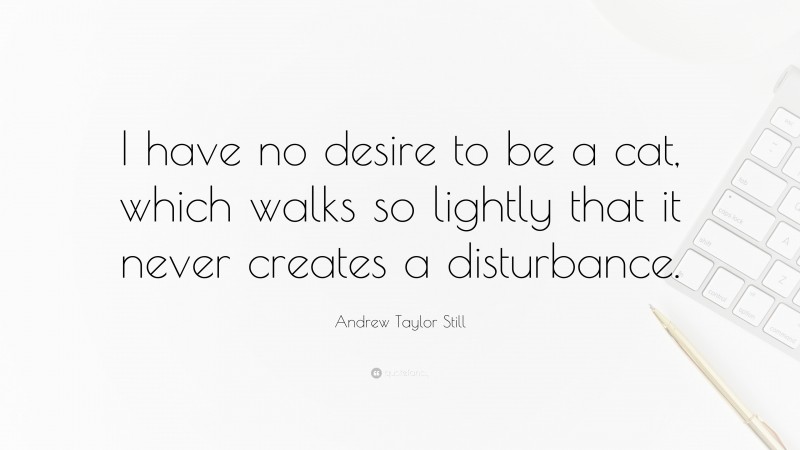 Andrew Taylor Still Quote: “I have no desire to be a cat, which walks so lightly that it never creates a disturbance.”