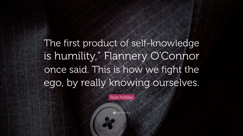 Ryan Holiday Quote: “The first product of self-knowledge is humility,” Flannery O’Connor once said. This is how we fight the ego, by really knowing ourselves.”