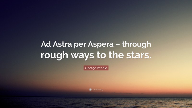 George Pendle Quote: “Ad Astra per Aspera – through rough ways to the stars.”