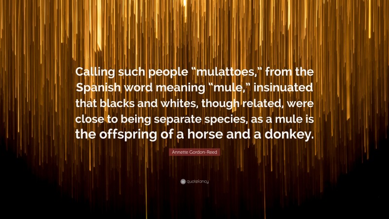 Annette Gordon-Reed Quote: “Calling such people “mulattoes,” from the Spanish word meaning “mule,” insinuated that blacks and whites, though related, were close to being separate species, as a mule is the offspring of a horse and a donkey.”