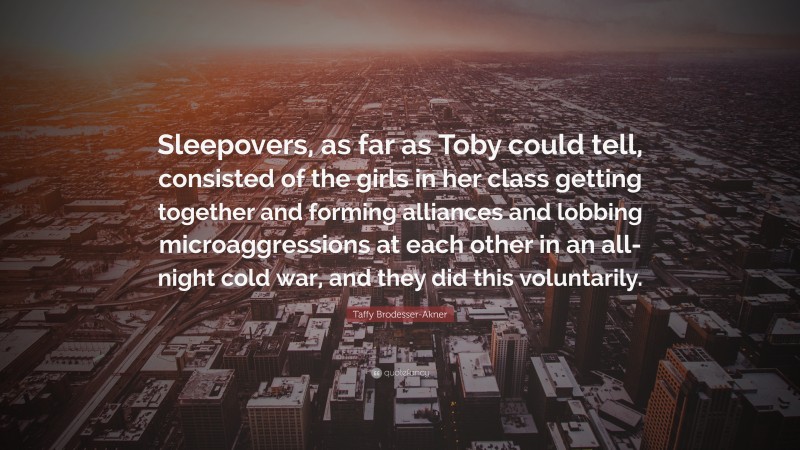 Taffy Brodesser-Akner Quote: “Sleepovers, as far as Toby could tell, consisted of the girls in her class getting together and forming alliances and lobbing microaggressions at each other in an all-night cold war, and they did this voluntarily.”