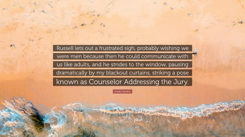 Grady Hendrix Quote: “Russell lets out a frustrated sigh, probably wishing we were men because then he could communicate with us like adults, and he strides to the window, pausing dramatically by my blackout curtains, striking a pose known as Counselor Addressing the Jury.”