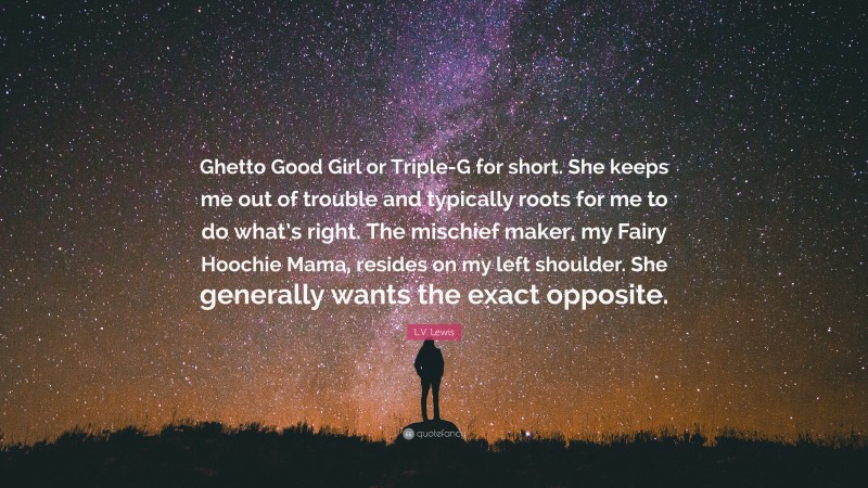 L.V. Lewis Quote: “Ghetto Good Girl or Triple-G for short. She keeps me out of trouble and typically roots for me to do what’s right. The mischief maker, my Fairy Hoochie Mama, resides on my left shoulder. She generally wants the exact opposite.”
