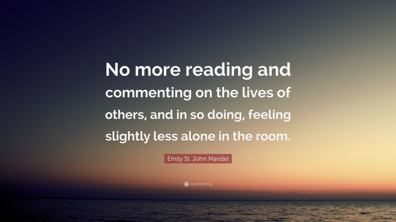Emily St. John Mandel Quote: “No more reading and commenting on the lives of others, and in so doing, feeling slightly less alone in the room.”