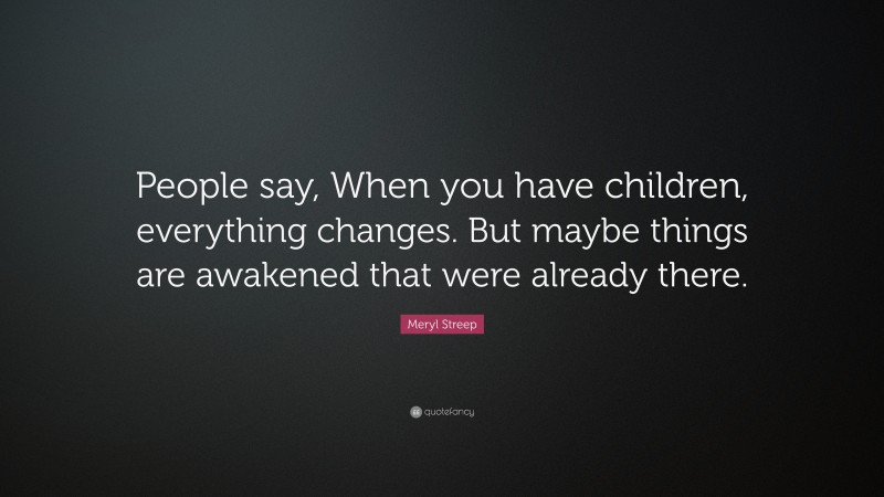 Meryl Streep Quote: “People say, When you have children, everything changes. But maybe things are awakened that were already there.”