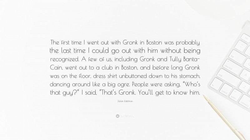 Julian Edelman Quote: “The first time I went out with Gronk in Boston was probably the last time I could go out with him without being recognized. A few of us, including Gronk and Tully Banta-Cain, went out to a club in Boston, and before long Gronk was on the floor, dress shirt unbuttoned down to his stomach, dancing around like a big ogre. People were asking, “Who’s that guy?” I said, “That’s Gronk. You’ll get to know him.”