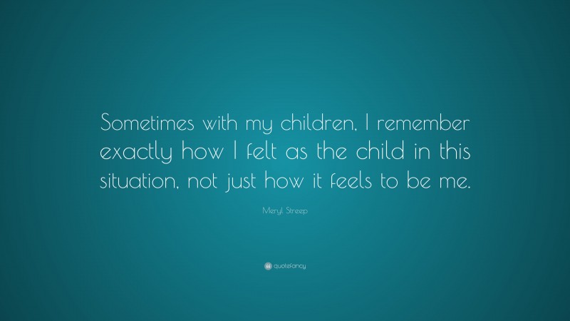 Meryl Streep Quote: “Sometimes with my children, I remember exactly how I felt as the child in this situation, not just how it feels to be me.”
