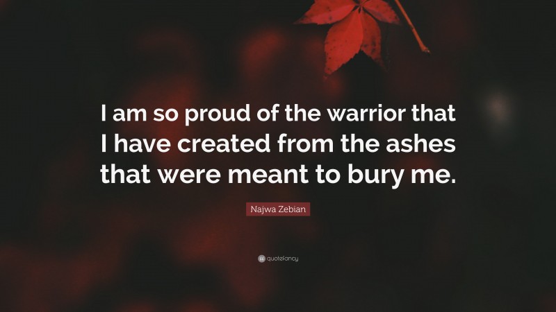 Najwa Zebian Quote: “I am so proud of the warrior that I have created from the ashes that were meant to bury me.”