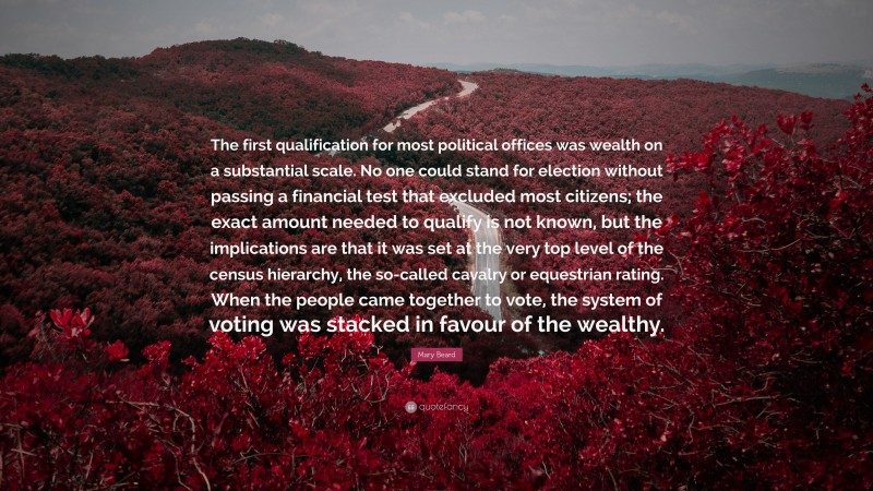 Mary Beard Quote: “The first qualification for most political offices was wealth on a substantial scale. No one could stand for election without passing a financial test that excluded most citizens; the exact amount needed to qualify is not known, but the implications are that it was set at the very top level of the census hierarchy, the so-called cavalry or equestrian rating. When the people came together to vote, the system of voting was stacked in favour of the wealthy.”