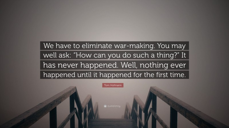 Tom Hofmann Quote: “We have to eliminate war-making. You may well ask: “How can you do such a thing?” It has never happened. Well, nothing ever happened until it happened for the first time.”