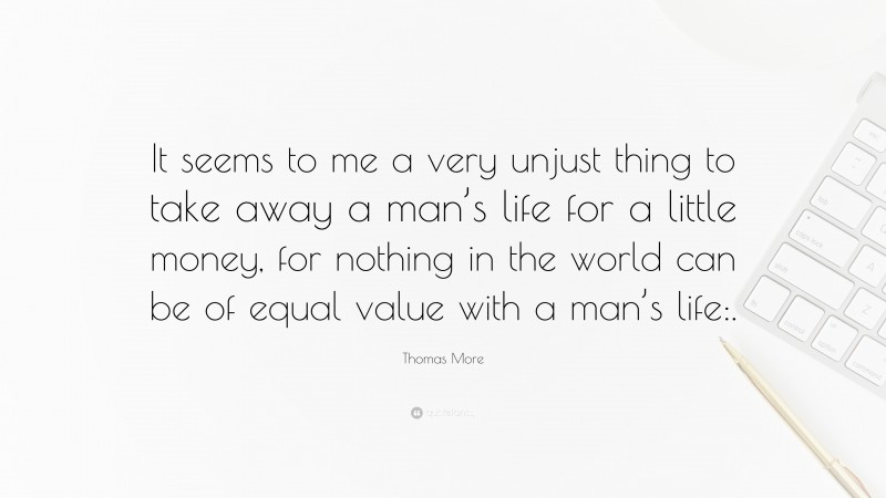 Thomas More Quote: “It seems to me a very unjust thing to take away a man’s life for a little money, for nothing in the world can be of equal value with a man’s life:.”