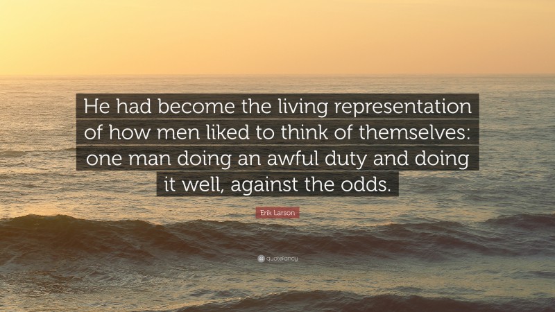 Erik Larson Quote: “He had become the living representation of how men liked to think of themselves: one man doing an awful duty and doing it well, against the odds.”