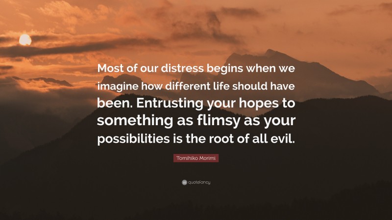 Tomihiko Morimi Quote: “Most of our distress begins when we imagine how different life should have been. Entrusting your hopes to something as flimsy as your possibilities is the root of all evil.”