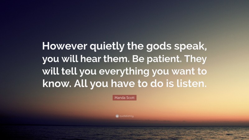 Manda Scott Quote: “However quietly the gods speak, you will hear them. Be patient. They will tell you everything you want to know. All you have to do is listen.”