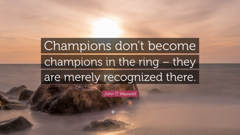 John C. Maxwell Quote: “Champions don’t become champions in the ring – they are merely recognized there.”