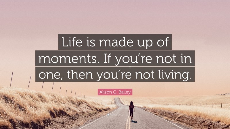 Alison G. Bailey Quote: “Life is made up of moments. If you’re not in one, then you’re not living.”
