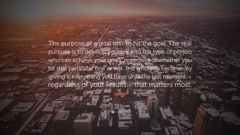 Hal Elrod Quote: “The purpose of a goal isn’t to hit the goal. The real purpose is to develop yourself into the type of person who can achieve your goals, regardless of whether you hit that particular one or not. It is who you become, by giving it everything you have until the last moment – regardless of your results – that matters most.”