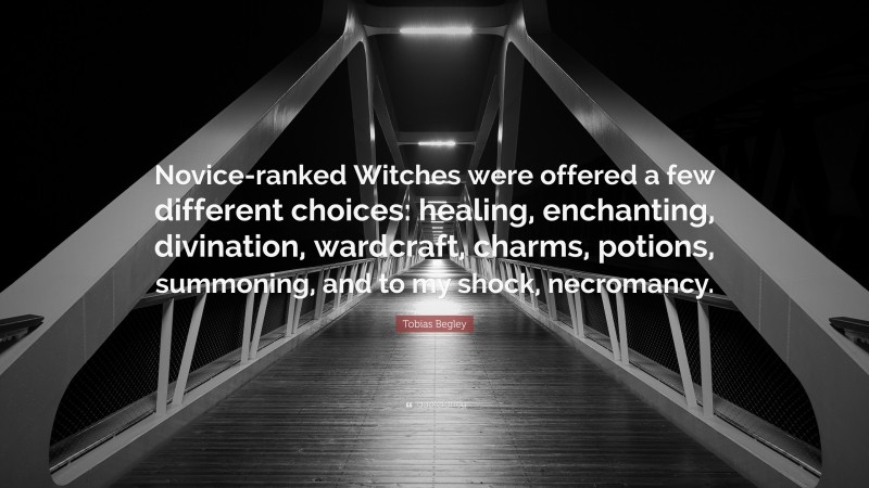Tobias Begley Quote: “Novice-ranked Witches were offered a few different choices: healing, enchanting, divination, wardcraft, charms, potions, summoning, and to my shock, necromancy.”