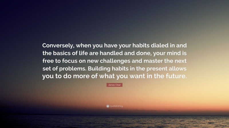 James Clear Quote: “Conversely, when you have your habits dialed in and the basics of life are handled and done, your mind is free to focus on new challenges and master the next set of problems. Building habits in the present allows you to do more of what you want in the future.”