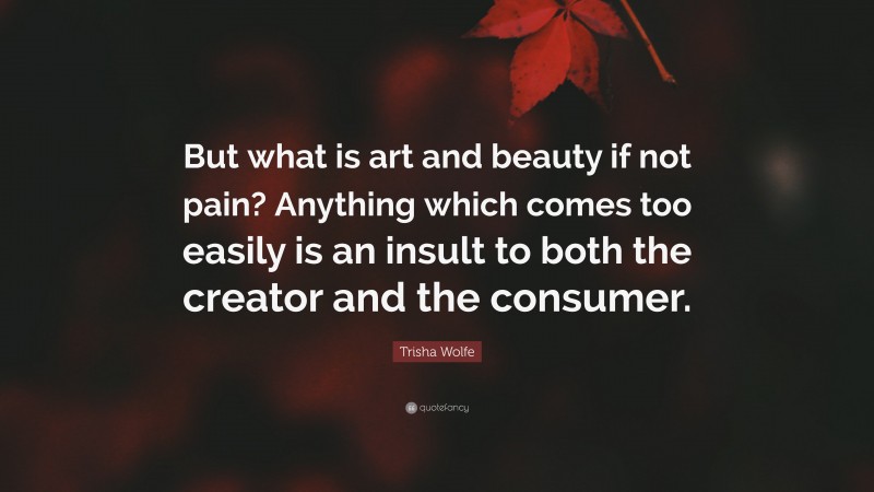 Trisha Wolfe Quote: “But what is art and beauty if not pain? Anything which comes too easily is an insult to both the creator and the consumer.”