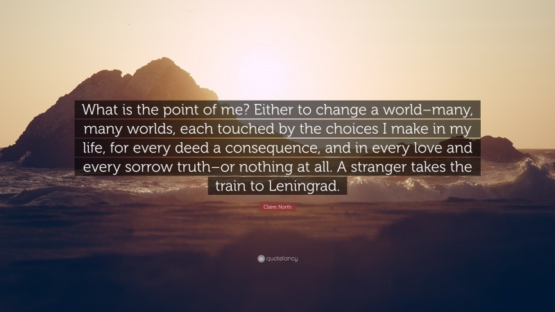 Claire North Quote: “What is the point of me? Either to change a world–many, many worlds, each touched by the choices I make in my life, for every deed a consequence, and in every love and every sorrow truth–or nothing at all. A stranger takes the train to Leningrad.”