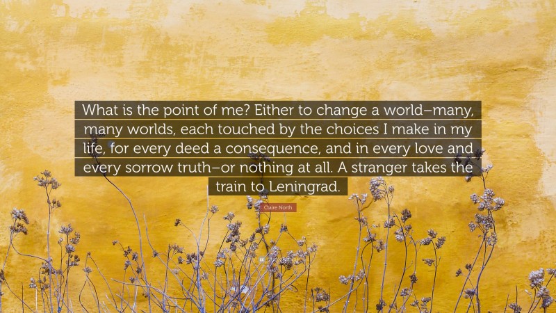 Claire North Quote: “What is the point of me? Either to change a world–many, many worlds, each touched by the choices I make in my life, for every deed a consequence, and in every love and every sorrow truth–or nothing at all. A stranger takes the train to Leningrad.”