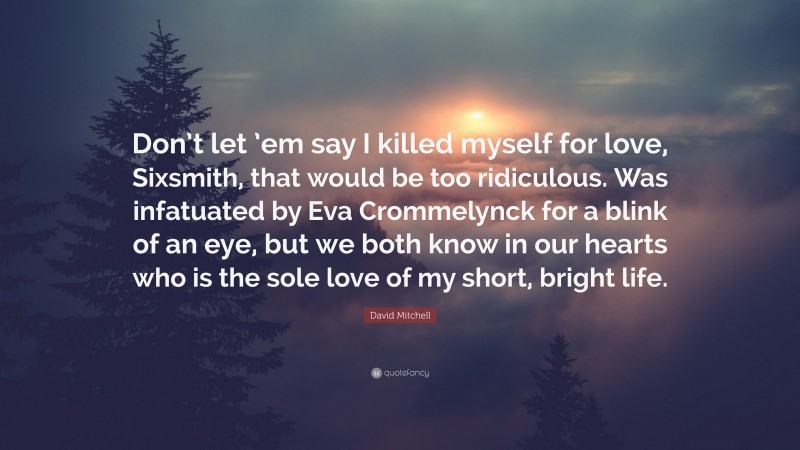 David Mitchell Quote: “Don’t let ’em say I killed myself for love, Sixsmith, that would be too ridiculous. Was infatuated by Eva Crommelynck for a blink of an eye, but we both know in our hearts who is the sole love of my short, bright life.”