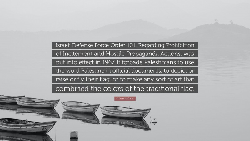 Colum McCann Quote: “Israeli Defense Force Order 101, Regarding Prohibition of Incitement and Hostile Propaganda Actions, was put into effect in 1967. It forbade Palestinians to use the word Palestine in official documents, to depict or raise or fly their flag, or to make any sort of art that combined the colors of the traditional flag.”