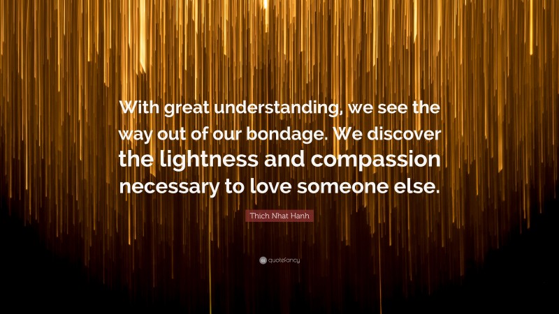Thich Nhat Hanh Quote: “With great understanding, we see the way out of our bondage. We discover the lightness and compassion necessary to love someone else.”