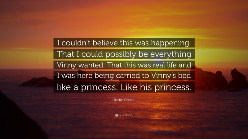 Rachel Corsini Quote: “I couldn’t believe this was happening. That I could possibly be everything Vinny wanted. That this was real life and I was here being carried to Vinny’s bed like a princess. Like his princess.”