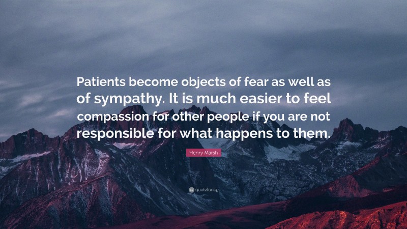 Henry Marsh Quote: “Patients become objects of fear as well as of sympathy. It is much easier to feel compassion for other people if you are not responsible for what happens to them.”