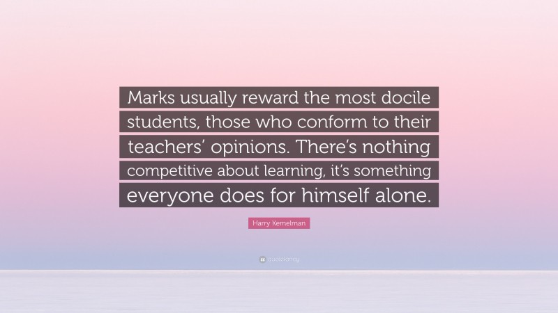 Harry Kemelman Quote: “Marks usually reward the most docile students, those who conform to their teachers’ opinions. There’s nothing competitive about learning, it’s something everyone does for himself alone.”