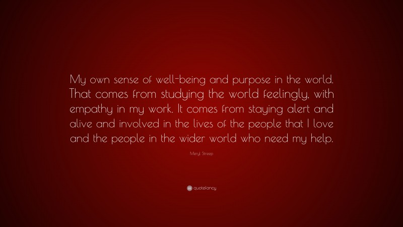 Meryl Streep Quote: “My own sense of well-being and purpose in the world. That comes from studying the world feelingly, with empathy in my work. It comes from staying alert and alive and involved in the lives of the people that I love and the people in the wider world who need my help.”
