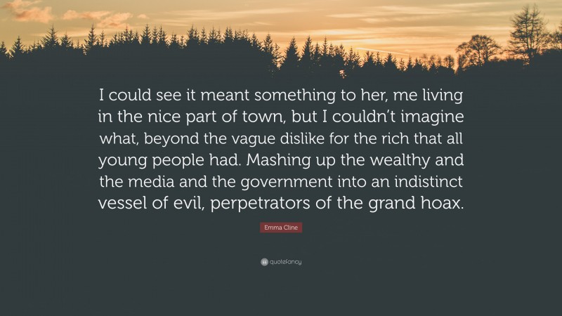 Emma Cline Quote: “I could see it meant something to her, me living in the nice part of town, but I couldn’t imagine what, beyond the vague dislike for the rich that all young people had. Mashing up the wealthy and the media and the government into an indistinct vessel of evil, perpetrators of the grand hoax.”