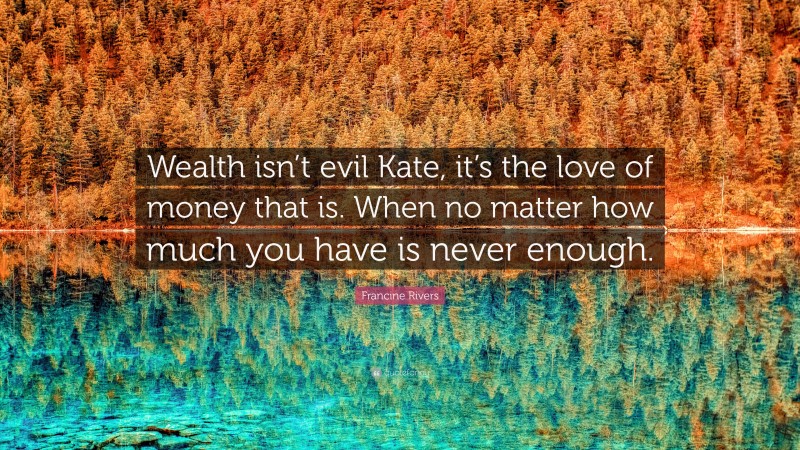 Francine Rivers Quote: “Wealth isn’t evil Kate, it’s the love of money that is. When no matter how much you have is never enough.”