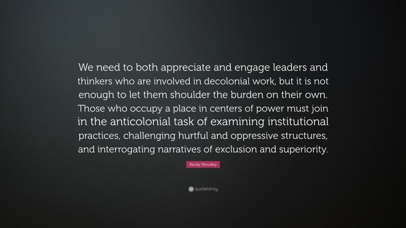 Randy Woodley Quote: “We need to both appreciate and engage leaders and thinkers who are involved in decolonial work, but it is not enough to let them shoulder the burden on their own. Those who occupy a place in centers of power must join in the anticolonial task of examining institutional practices, challenging hurtful and oppressive structures, and interrogating narratives of exclusion and superiority.”